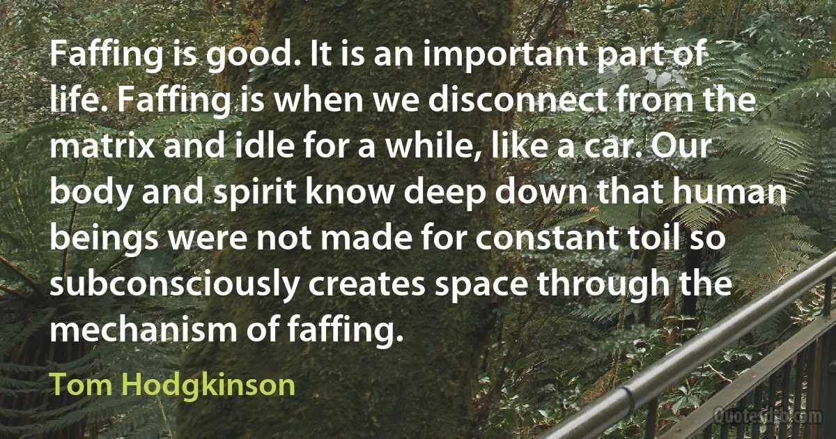 Faffing is good. It is an important part of life. Faffing is when we disconnect from the matrix and idle for a while, like a car. Our body and spirit know deep down that human beings were not made for constant toil so subconsciously creates space through the mechanism of faffing. (Tom Hodgkinson)