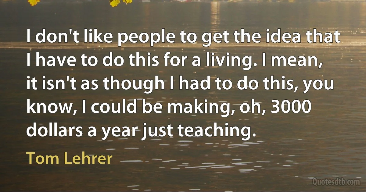 I don't like people to get the idea that I have to do this for a living. I mean, it isn't as though I had to do this, you know, I could be making, oh, 3000 dollars a year just teaching. (Tom Lehrer)