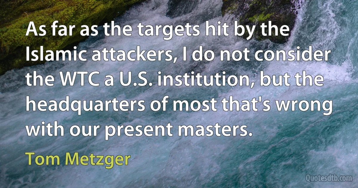 As far as the targets hit by the Islamic attackers, I do not consider the WTC a U.S. institution, but the headquarters of most that's wrong with our present masters. (Tom Metzger)