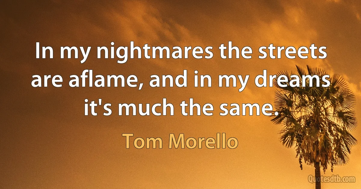 In my nightmares the streets are aflame, and in my dreams it's much the same. (Tom Morello)