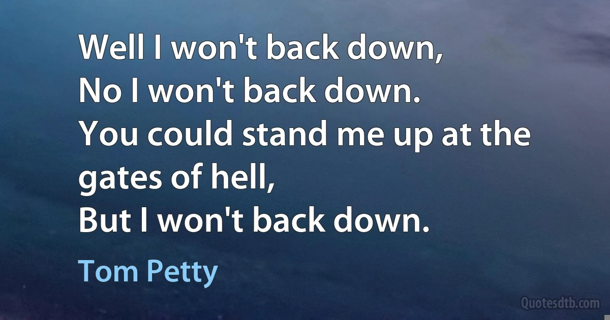 Well I won't back down,
No I won't back down.
You could stand me up at the gates of hell,
But I won't back down. (Tom Petty)