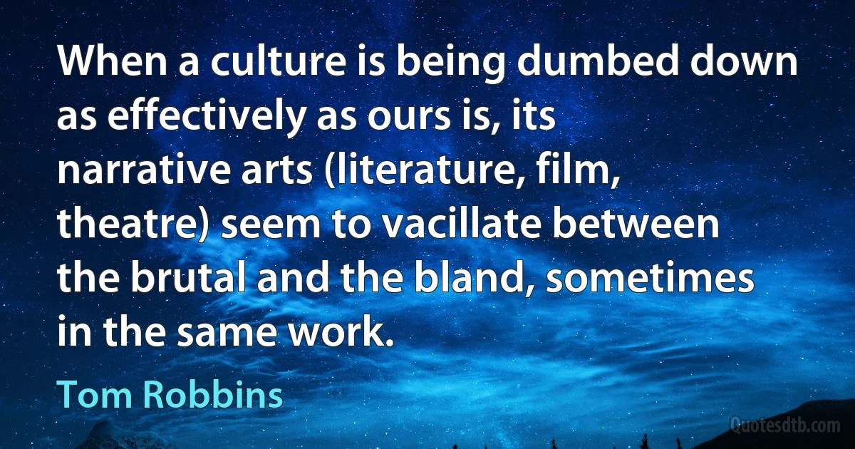 When a culture is being dumbed down as effectively as ours is, its narrative arts (literature, film, theatre) seem to vacillate between the brutal and the bland, sometimes in the same work. (Tom Robbins)