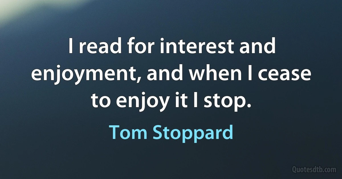 I read for interest and enjoyment, and when I cease to enjoy it I stop. (Tom Stoppard)