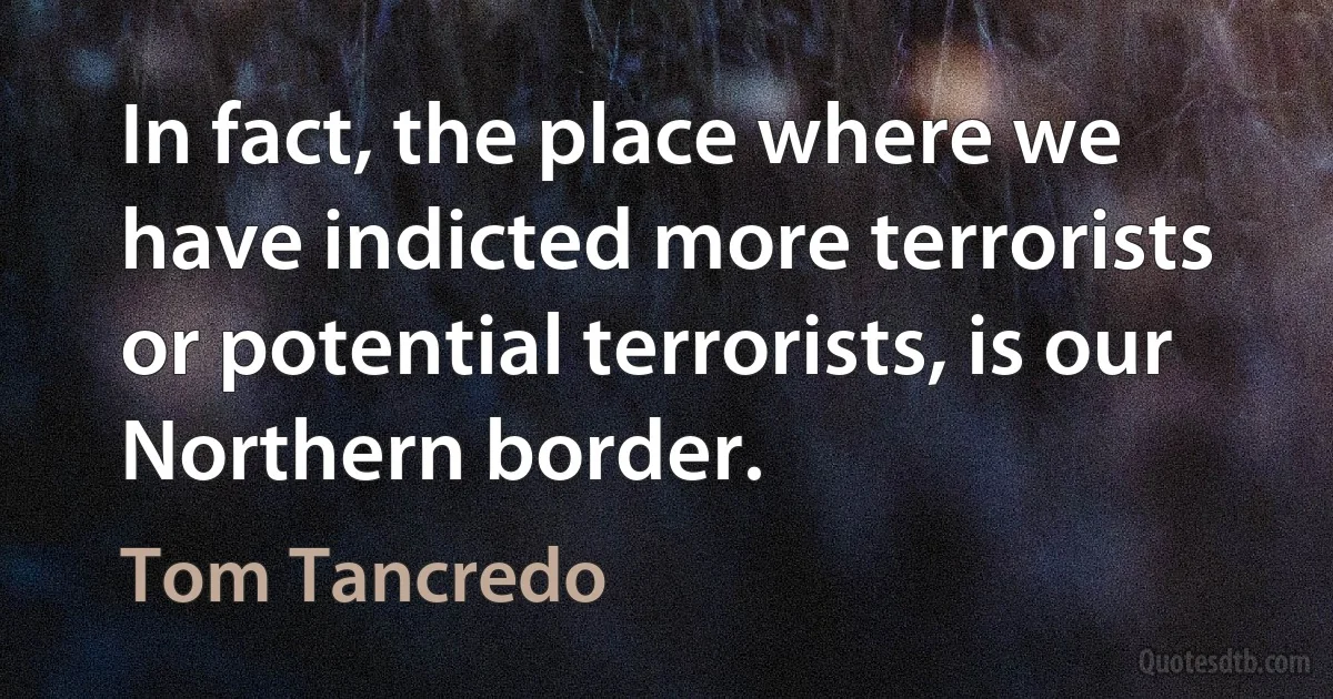 In fact, the place where we have indicted more terrorists or potential terrorists, is our Northern border. (Tom Tancredo)