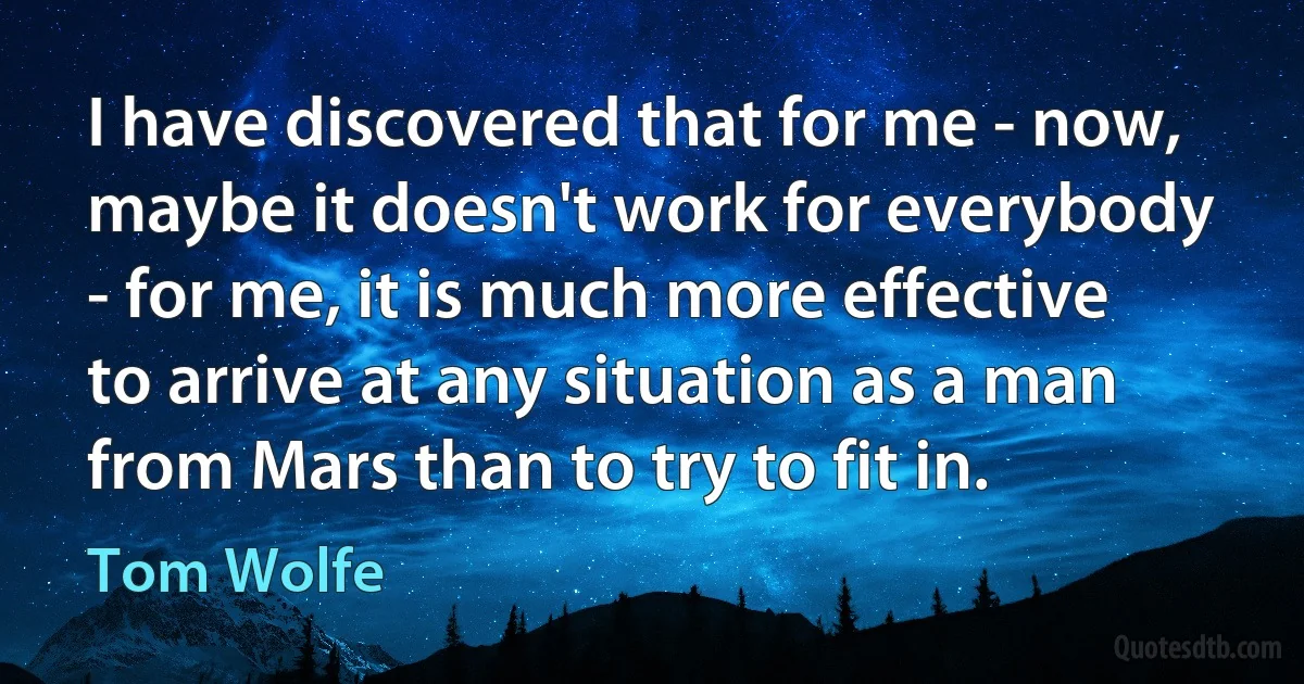 I have discovered that for me - now, maybe it doesn't work for everybody - for me, it is much more effective to arrive at any situation as a man from Mars than to try to fit in. (Tom Wolfe)