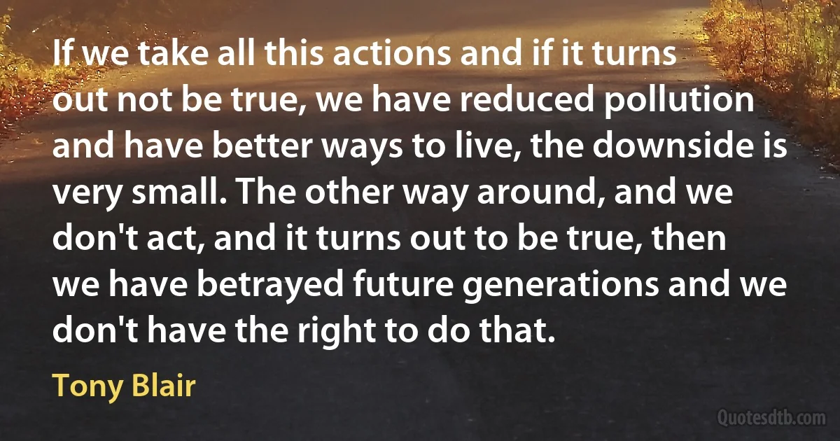 If we take all this actions and if it turns out not be true, we have reduced pollution and have better ways to live, the downside is very small. The other way around, and we don't act, and it turns out to be true, then we have betrayed future generations and we don't have the right to do that. (Tony Blair)