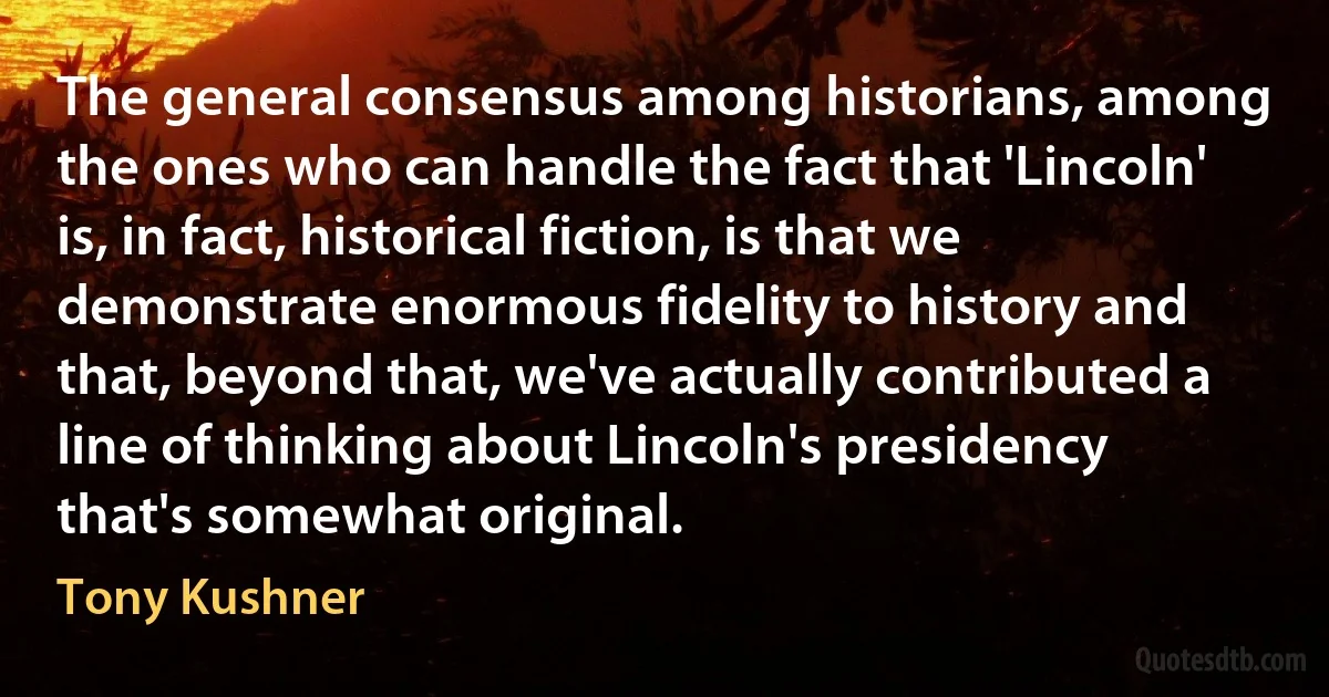 The general consensus among historians, among the ones who can handle the fact that 'Lincoln' is, in fact, historical fiction, is that we demonstrate enormous fidelity to history and that, beyond that, we've actually contributed a line of thinking about Lincoln's presidency that's somewhat original. (Tony Kushner)