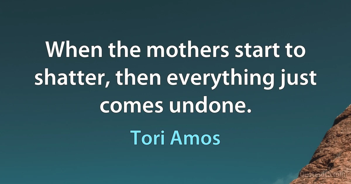 When the mothers start to shatter, then everything just comes undone. (Tori Amos)