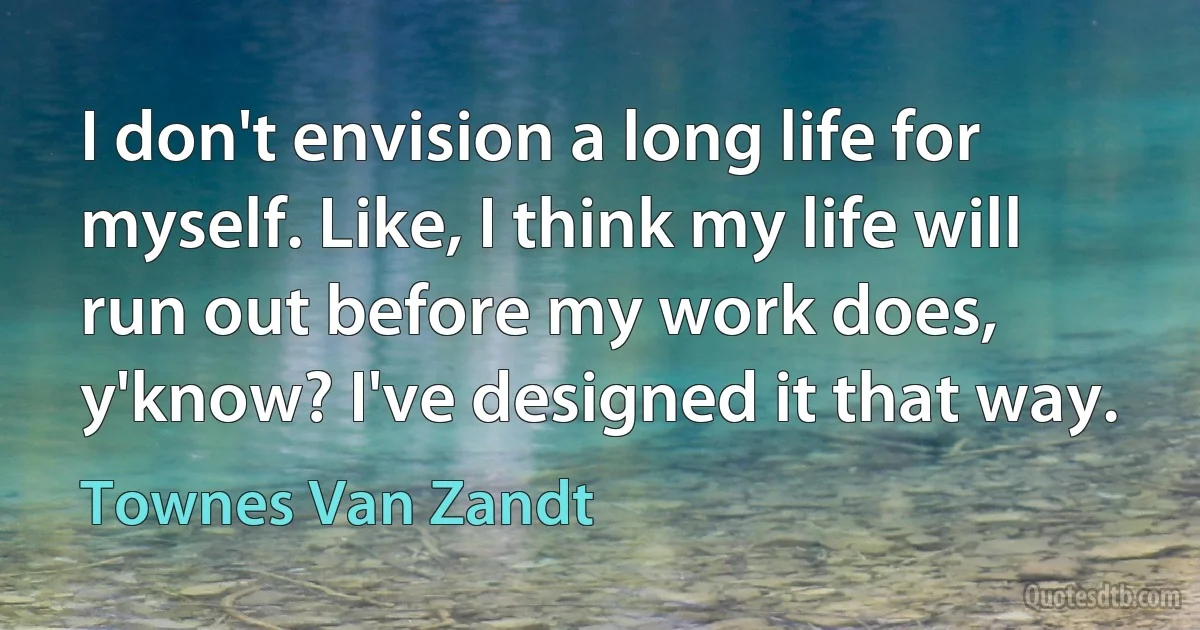 I don't envision a long life for myself. Like, I think my life will run out before my work does, y'know? I've designed it that way. (Townes Van Zandt)