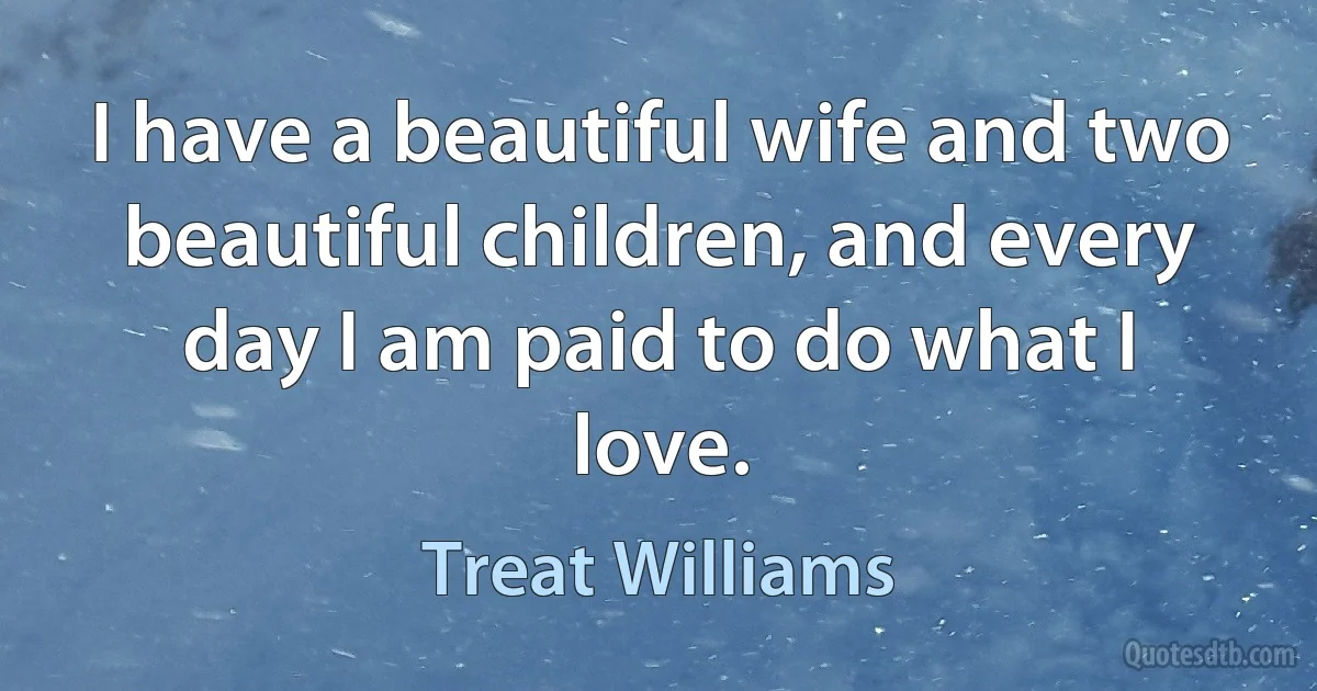 I have a beautiful wife and two beautiful children, and every day I am paid to do what I love. (Treat Williams)