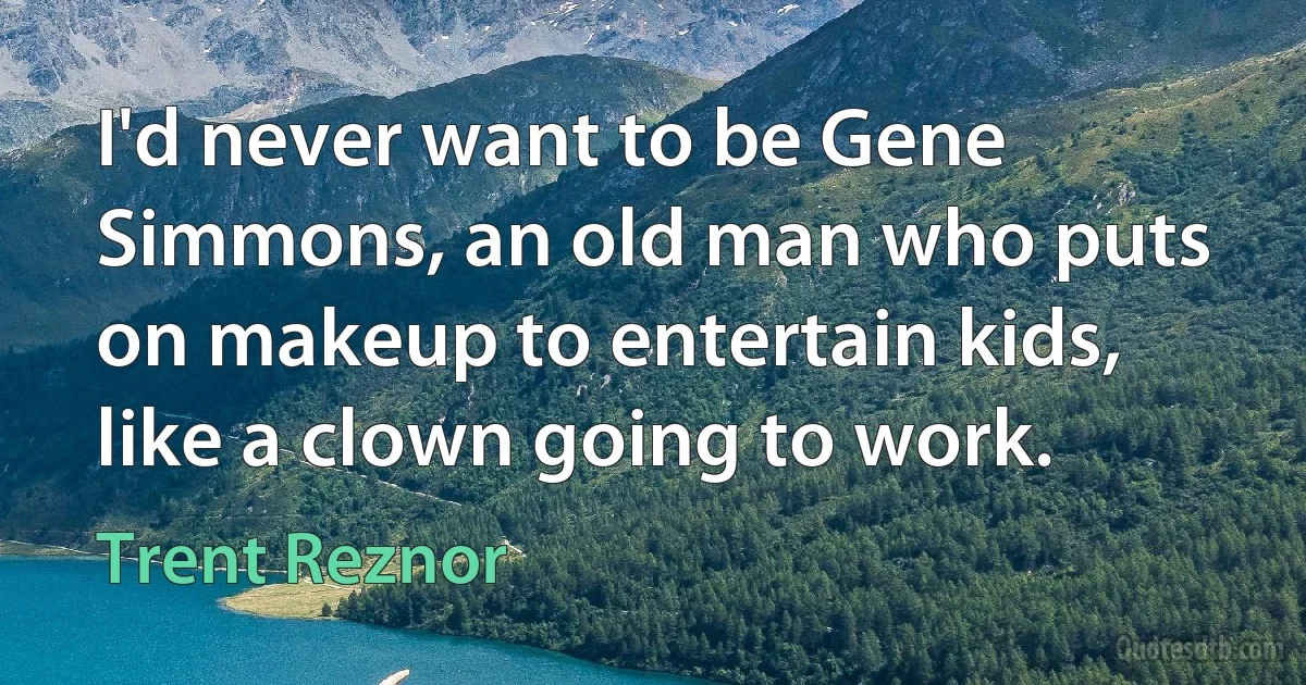 I'd never want to be Gene Simmons, an old man who puts on makeup to entertain kids, like a clown going to work. (Trent Reznor)