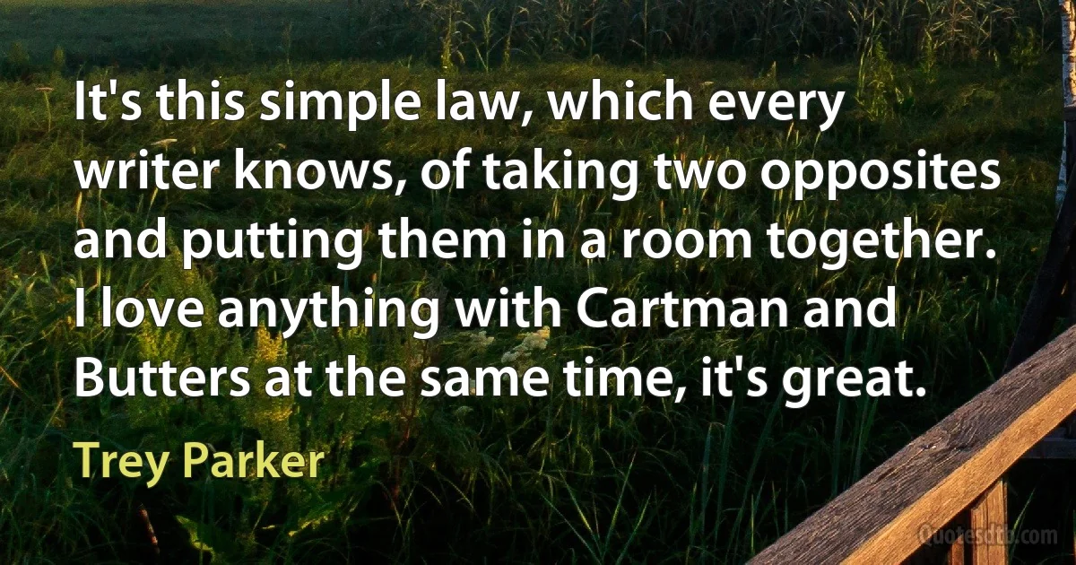 It's this simple law, which every writer knows, of taking two opposites and putting them in a room together. I love anything with Cartman and Butters at the same time, it's great. (Trey Parker)