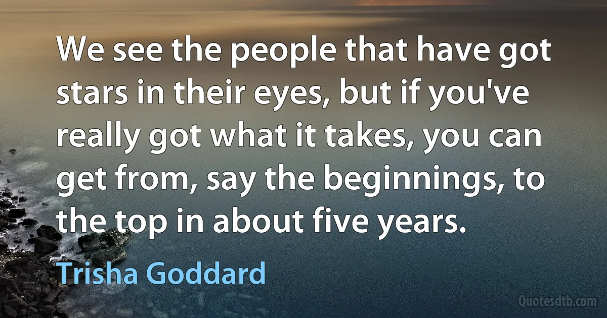 We see the people that have got stars in their eyes, but if you've really got what it takes, you can get from, say the beginnings, to the top in about five years. (Trisha Goddard)