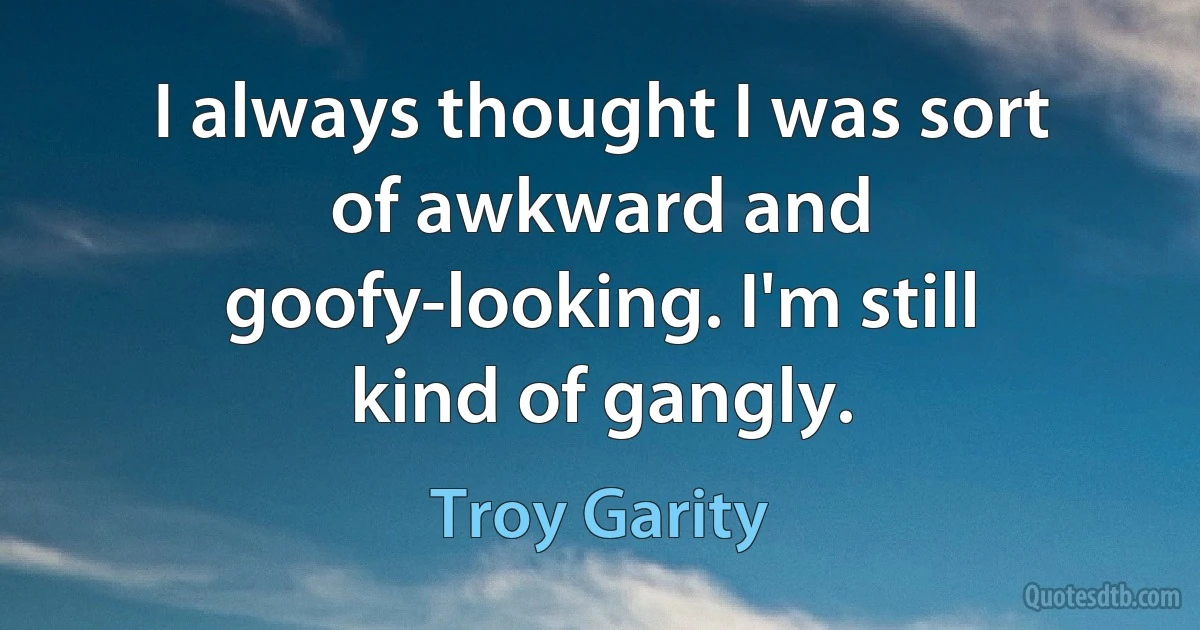 I always thought I was sort of awkward and goofy-looking. I'm still kind of gangly. (Troy Garity)