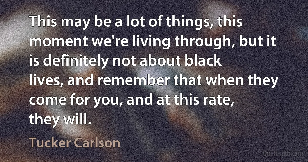 This may be a lot of things, this moment we're living through, but it is definitely not about black lives, and remember that when they come for you, and at this rate, they will. (Tucker Carlson)