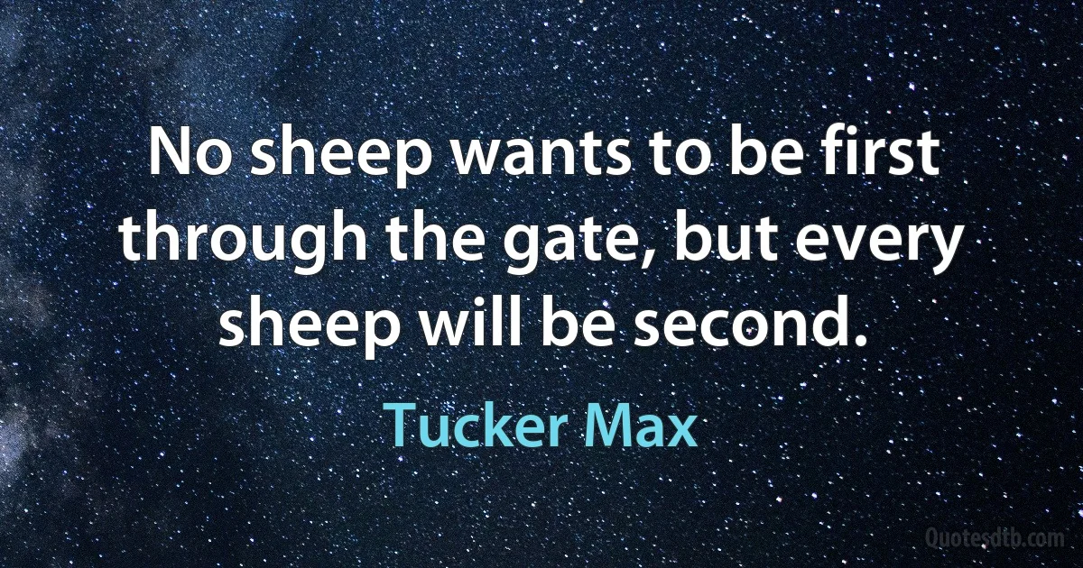 No sheep wants to be first through the gate, but every sheep will be second. (Tucker Max)