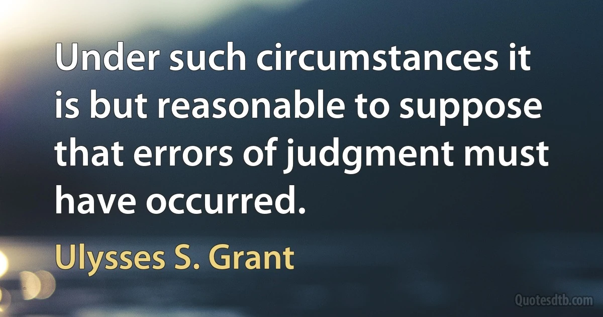 Under such circumstances it is but reasonable to suppose that errors of judgment must have occurred. (Ulysses S. Grant)