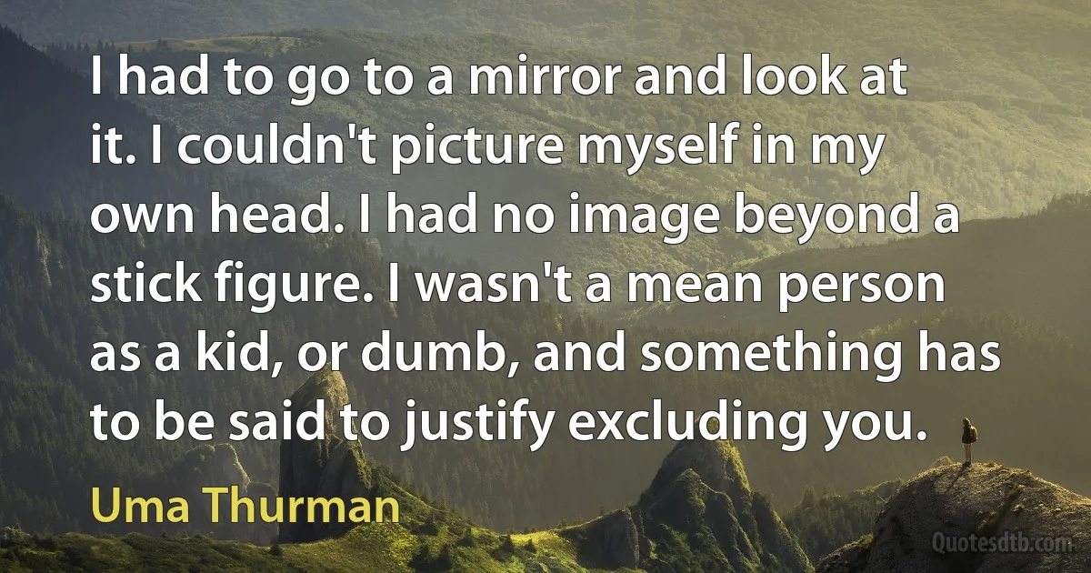 I had to go to a mirror and look at it. I couldn't picture myself in my own head. I had no image beyond a stick figure. I wasn't a mean person as a kid, or dumb, and something has to be said to justify excluding you. (Uma Thurman)