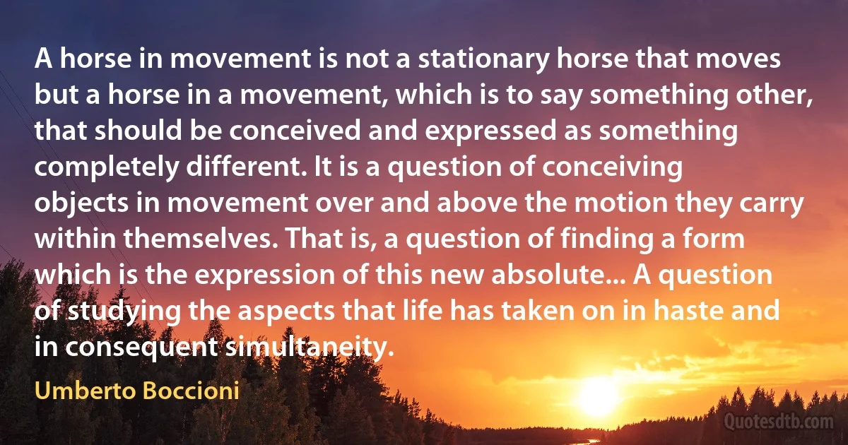 A horse in movement is not a stationary horse that moves but a horse in a movement, which is to say something other, that should be conceived and expressed as something completely different. It is a question of conceiving objects in movement over and above the motion they carry within themselves. That is, a question of finding a form which is the expression of this new absolute... A question of studying the aspects that life has taken on in haste and in consequent simultaneity. (Umberto Boccioni)