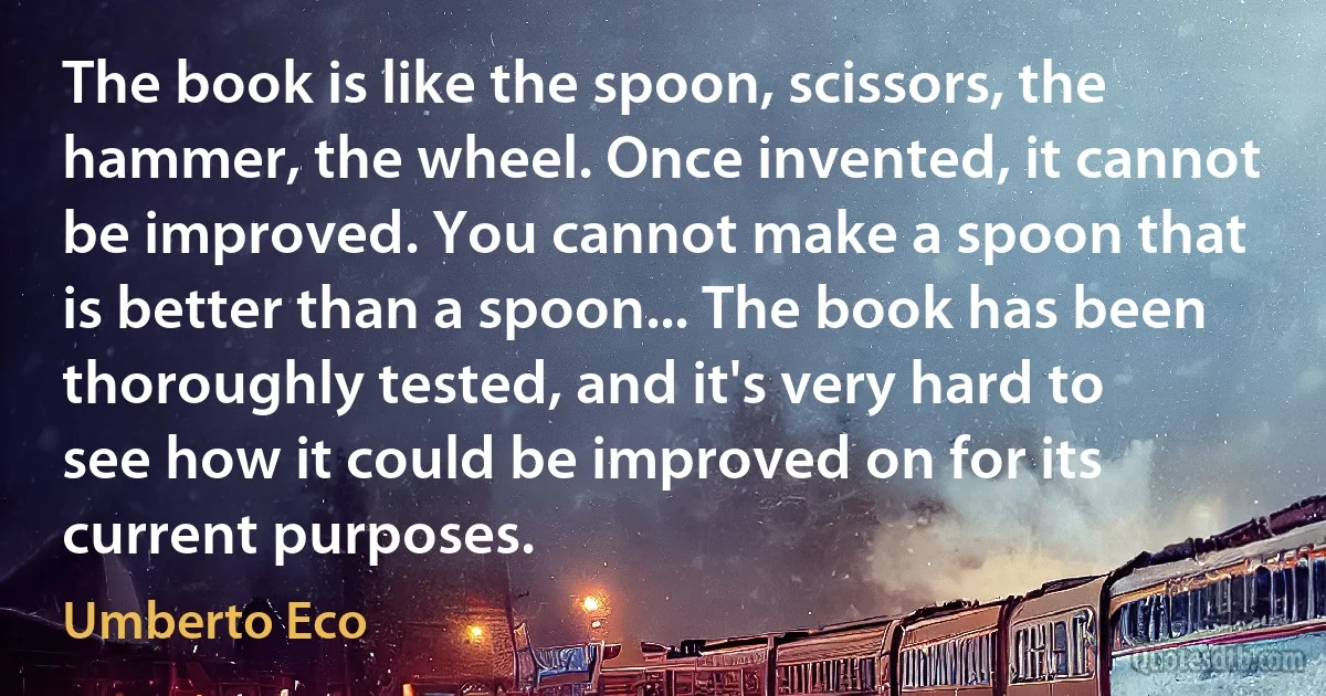 The book is like the spoon, scissors, the hammer, the wheel. Once invented, it cannot be improved. You cannot make a spoon that is better than a spoon... The book has been thoroughly tested, and it's very hard to see how it could be improved on for its current purposes. (Umberto Eco)