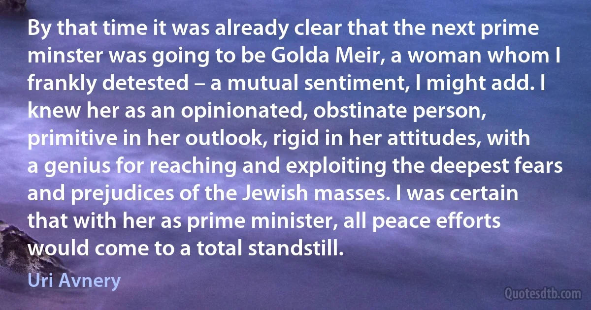 By that time it was already clear that the next prime minster was going to be Golda Meir, a woman whom I frankly detested – a mutual sentiment, I might add. I knew her as an opinionated, obstinate person, primitive in her outlook, rigid in her attitudes, with a genius for reaching and exploiting the deepest fears and prejudices of the Jewish masses. I was certain that with her as prime minister, all peace efforts would come to a total standstill. (Uri Avnery)