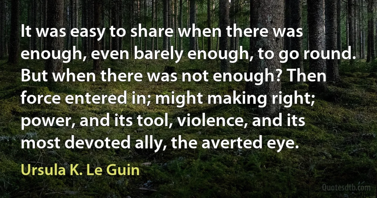 It was easy to share when there was enough, even barely enough, to go round. But when there was not enough? Then force entered in; might making right; power, and its tool, violence, and its most devoted ally, the averted eye. (Ursula K. Le Guin)