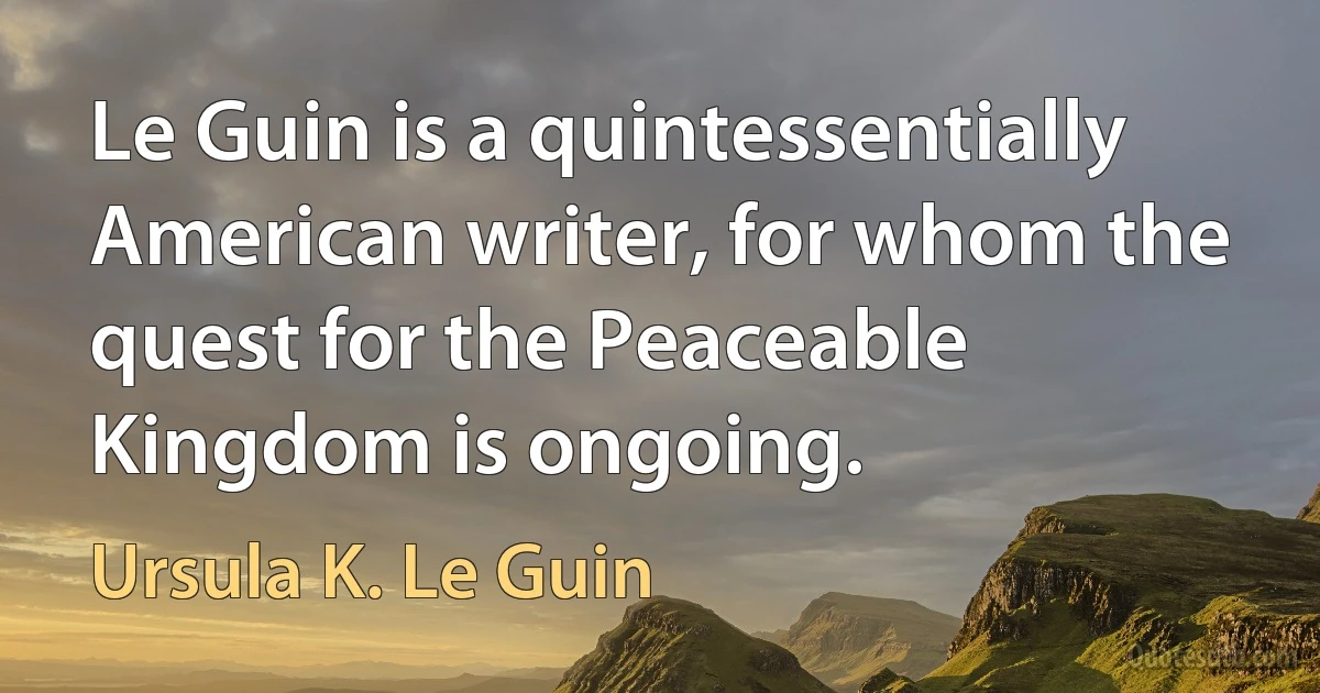 Le Guin is a quintessentially American writer, for whom the quest for the Peaceable Kingdom is ongoing. (Ursula K. Le Guin)