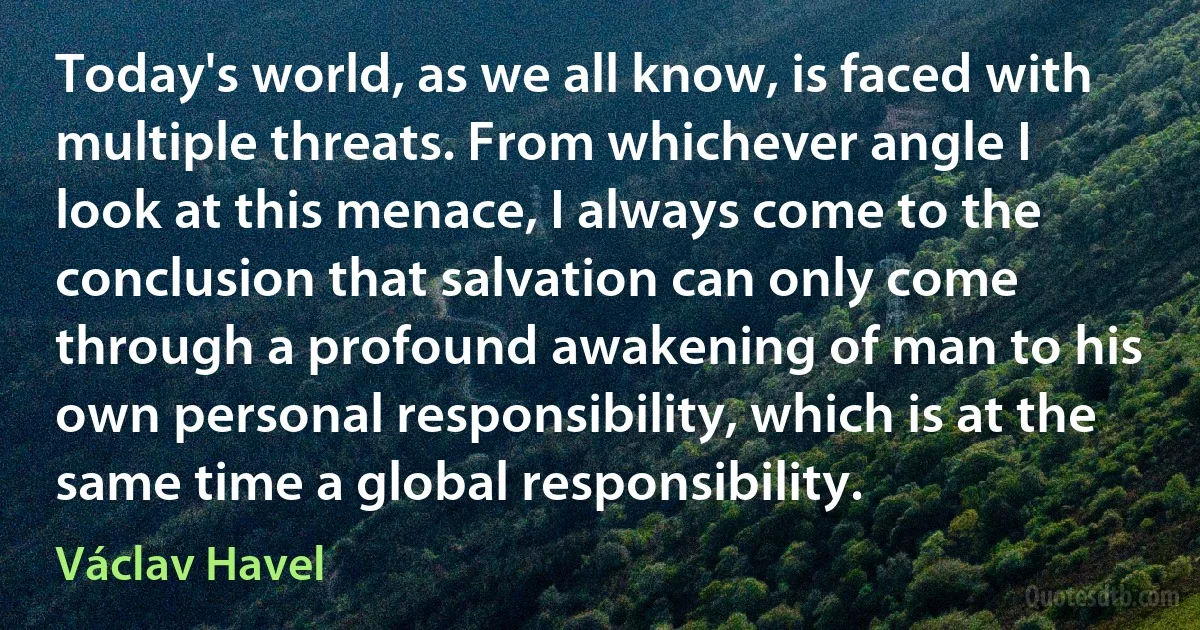 Today's world, as we all know, is faced with multiple threats. From whichever angle I look at this menace, I always come to the conclusion that salvation can only come through a profound awakening of man to his own personal responsibility, which is at the same time a global responsibility. (Václav Havel)