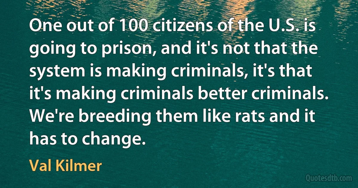 One out of 100 citizens of the U.S. is going to prison, and it's not that the system is making criminals, it's that it's making criminals better criminals. We're breeding them like rats and it has to change. (Val Kilmer)