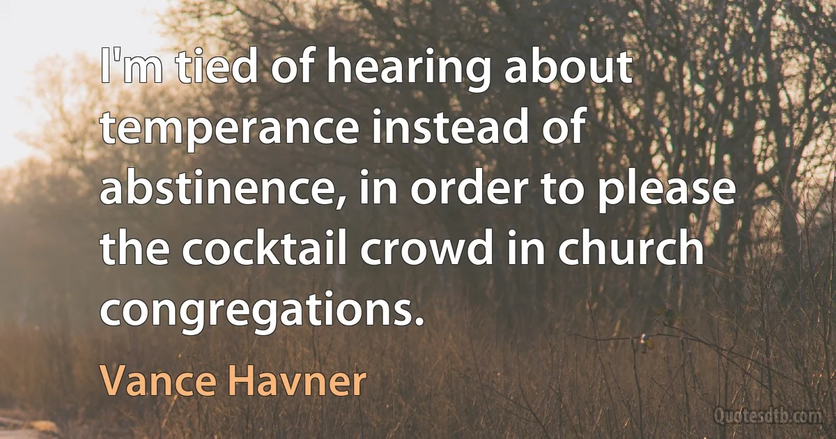 I'm tied of hearing about temperance instead of abstinence, in order to please the cocktail crowd in church congregations. (Vance Havner)