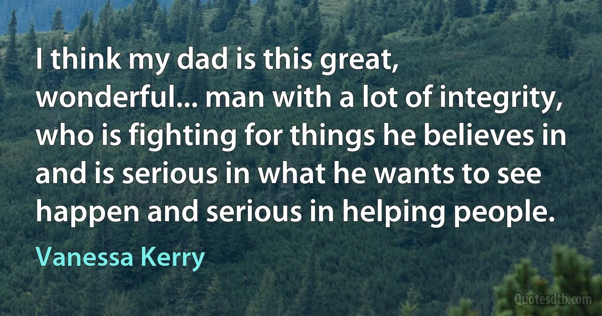 I think my dad is this great, wonderful... man with a lot of integrity, who is fighting for things he believes in and is serious in what he wants to see happen and serious in helping people. (Vanessa Kerry)