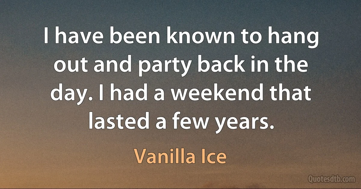 I have been known to hang out and party back in the day. I had a weekend that lasted a few years. (Vanilla Ice)