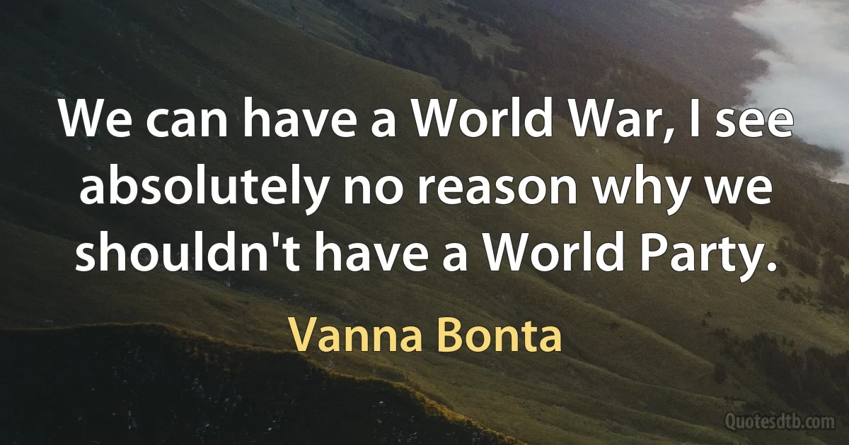 We can have a World War, I see absolutely no reason why we shouldn't have a World Party. (Vanna Bonta)