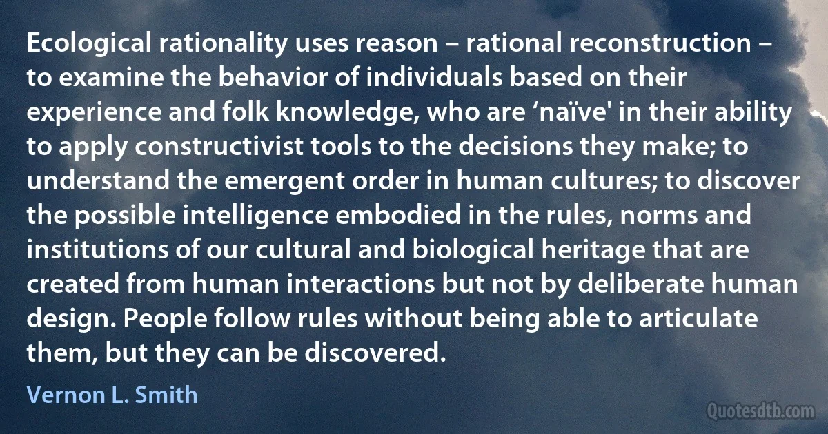 Ecological rationality uses reason – rational reconstruction – to examine the behavior of individuals based on their experience and folk knowledge, who are ‘naïve' in their ability to apply constructivist tools to the decisions they make; to understand the emergent order in human cultures; to discover the possible intelligence embodied in the rules, norms and institutions of our cultural and biological heritage that are created from human interactions but not by deliberate human design. People follow rules without being able to articulate them, but they can be discovered. (Vernon L. Smith)