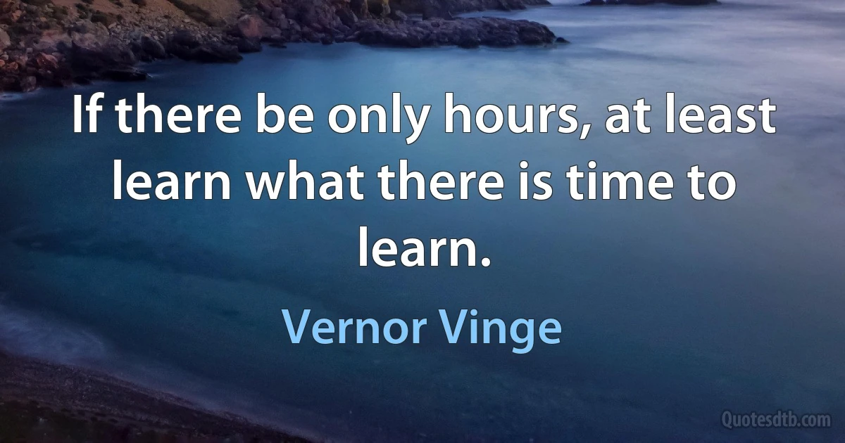 If there be only hours, at least learn what there is time to learn. (Vernor Vinge)