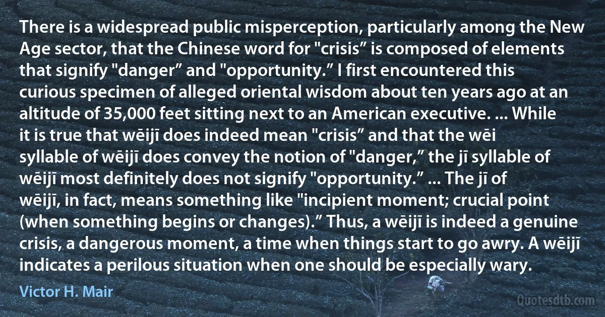 There is a widespread public misperception, particularly among the New Age sector, that the Chinese word for "crisis” is composed of elements that signify "danger” and "opportunity.” I first encountered this curious specimen of alleged oriental wisdom about ten years ago at an altitude of 35,000 feet sitting next to an American executive. ... While it is true that wēijī does indeed mean "crisis” and that the wēi syllable of wēijī does convey the notion of "danger,” the jī syllable of wēijī most definitely does not signify "opportunity.” ... The jī of wēijī, in fact, means something like "incipient moment; crucial point (when something begins or changes).” Thus, a wēijī is indeed a genuine crisis, a dangerous moment, a time when things start to go awry. A wēijī indicates a perilous situation when one should be especially wary. (Victor H. Mair)