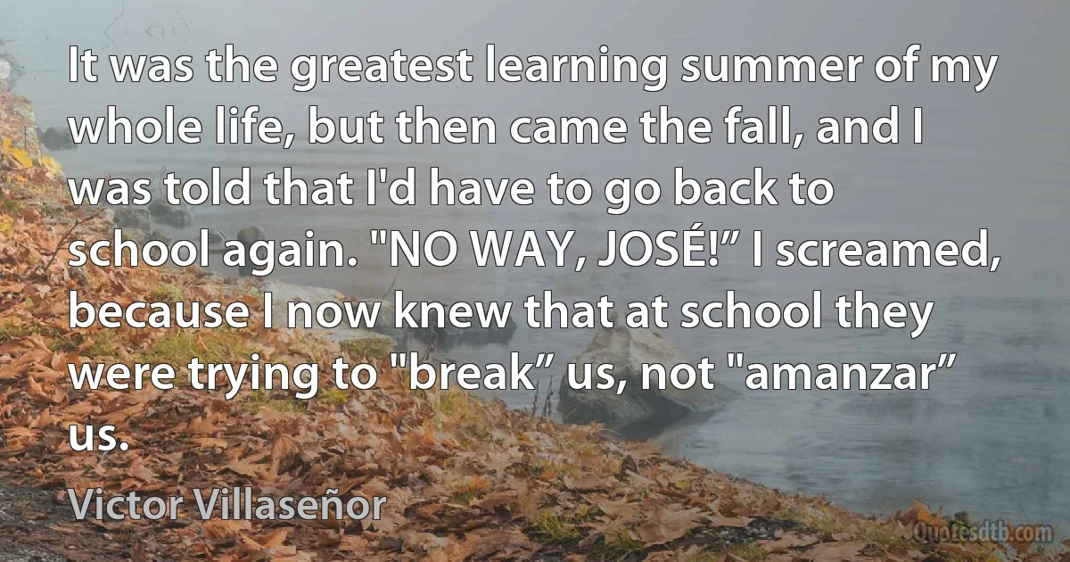 It was the greatest learning summer of my whole life, but then came the fall, and I was told that I'd have to go back to school again. "NO WAY, JOSÉ!” I screamed, because I now knew that at school they were trying to "break” us, not "amanzar” us. (Victor Villaseñor)