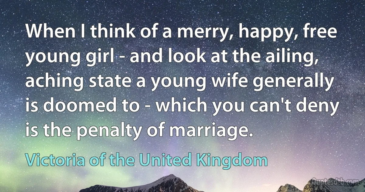 When I think of a merry, happy, free young girl - and look at the ailing, aching state a young wife generally is doomed to - which you can't deny is the penalty of marriage. (Victoria of the United Kingdom)