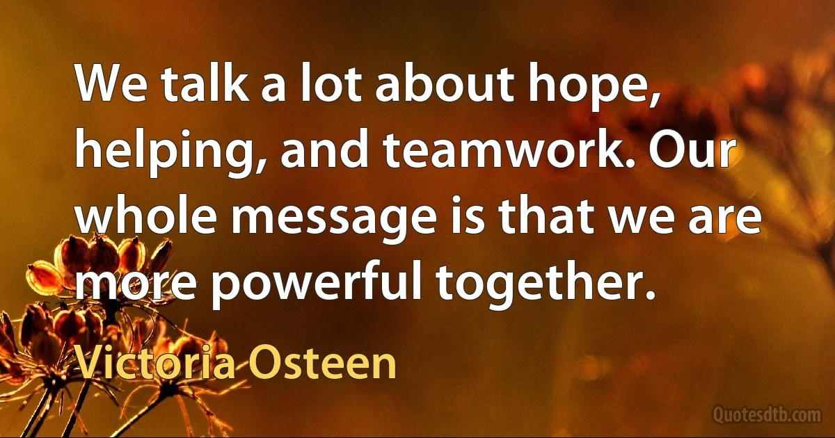 We talk a lot about hope, helping, and teamwork. Our whole message is that we are more powerful together. (Victoria Osteen)