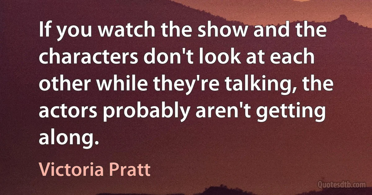 If you watch the show and the characters don't look at each other while they're talking, the actors probably aren't getting along. (Victoria Pratt)