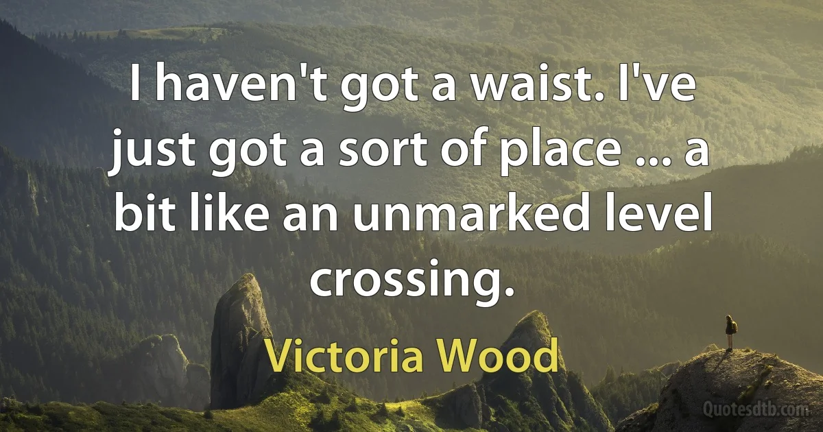 I haven't got a waist. I've just got a sort of place ... a bit like an unmarked level crossing. (Victoria Wood)