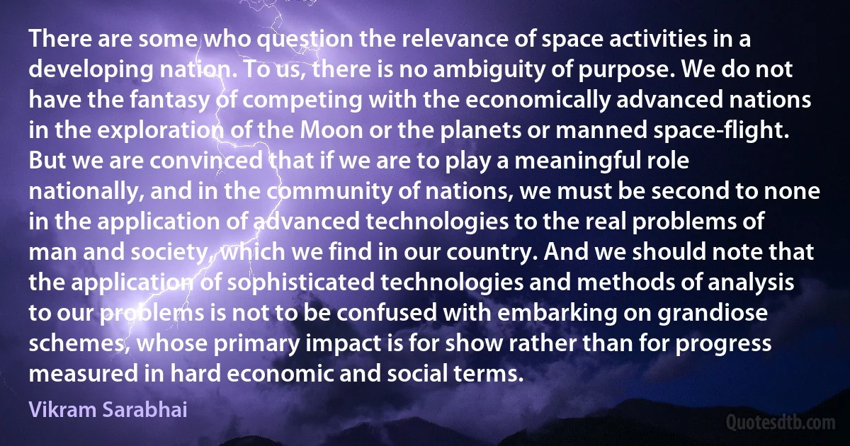 There are some who question the relevance of space activities in a developing nation. To us, there is no ambiguity of purpose. We do not have the fantasy of competing with the economically advanced nations in the exploration of the Moon or the planets or manned space-flight. But we are convinced that if we are to play a meaningful role nationally, and in the community of nations, we must be second to none in the application of advanced technologies to the real problems of man and society, which we find in our country. And we should note that the application of sophisticated technologies and methods of analysis to our problems is not to be confused with embarking on grandiose schemes, whose primary impact is for show rather than for progress measured in hard economic and social terms. (Vikram Sarabhai)