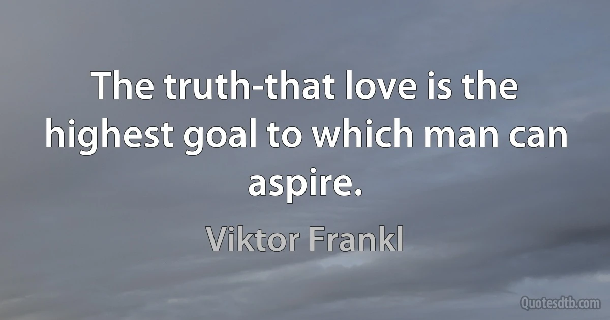 The truth-that love is the highest goal to which man can aspire. (Viktor Frankl)