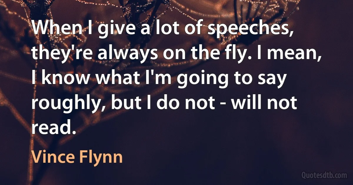 When I give a lot of speeches, they're always on the fly. I mean, I know what I'm going to say roughly, but I do not - will not read. (Vince Flynn)