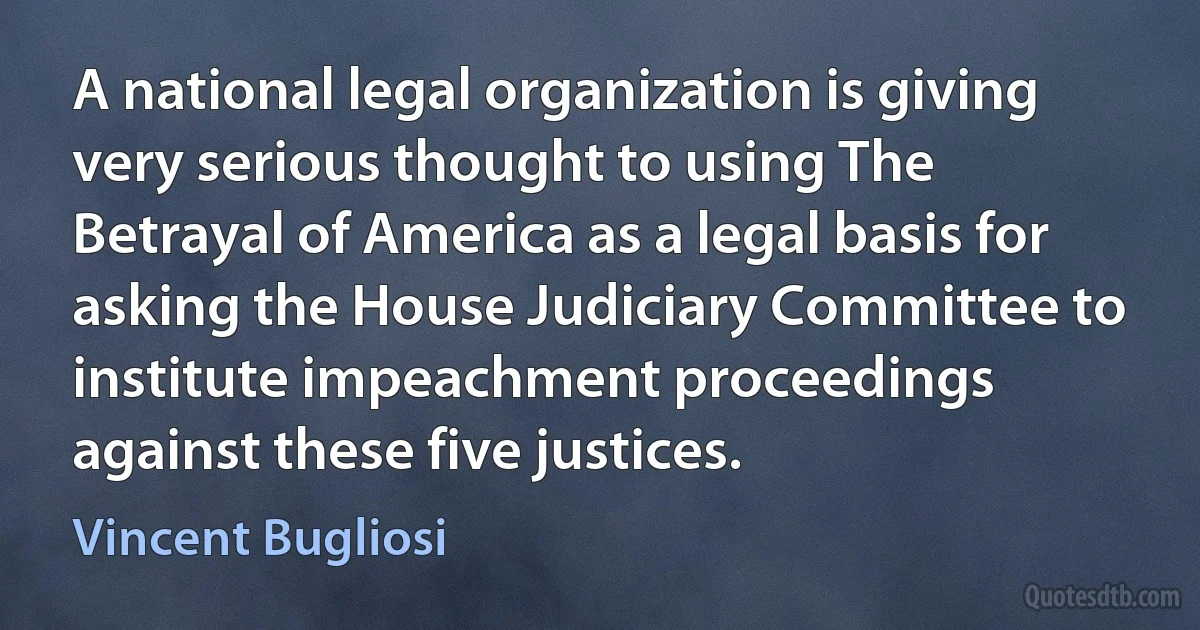 A national legal organization is giving very serious thought to using The Betrayal of America as a legal basis for asking the House Judiciary Committee to institute impeachment proceedings against these five justices. (Vincent Bugliosi)