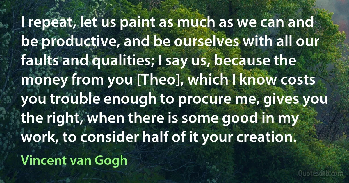 I repeat, let us paint as much as we can and be productive, and be ourselves with all our faults and qualities; I say us, because the money from you [Theo], which I know costs you trouble enough to procure me, gives you the right, when there is some good in my work, to consider half of it your creation. (Vincent van Gogh)