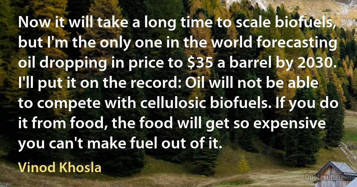 Now it will take a long time to scale biofuels, but I'm the only one in the world forecasting oil dropping in price to $35 a barrel by 2030. I'll put it on the record: Oil will not be able to compete with cellulosic biofuels. If you do it from food, the food will get so expensive you can't make fuel out of it. (Vinod Khosla)