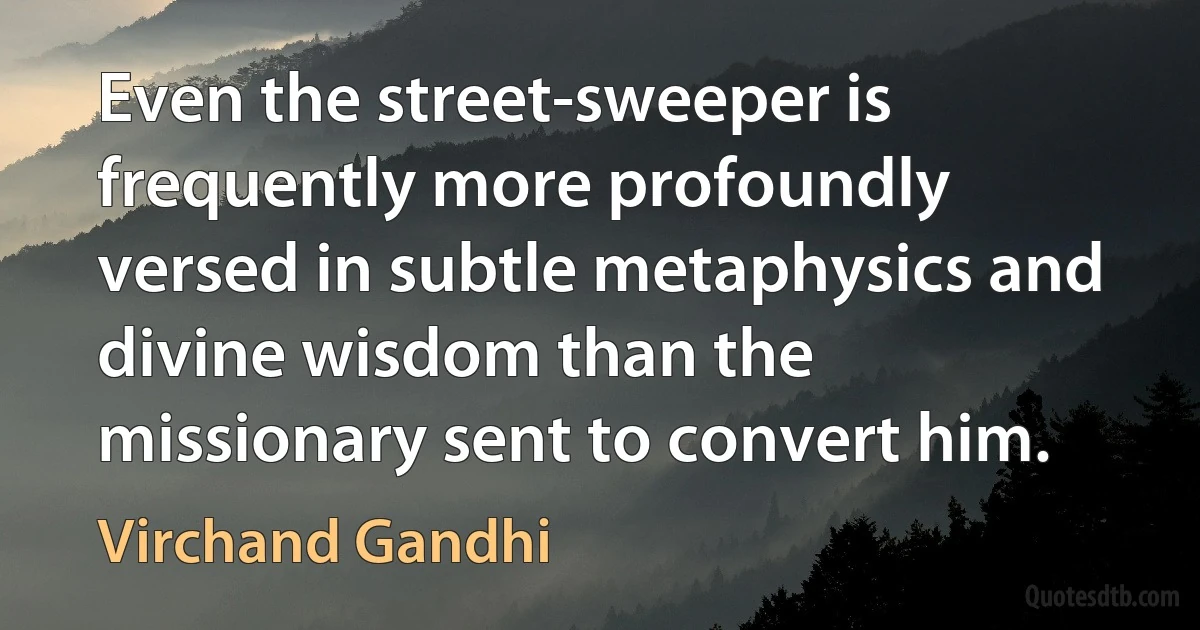 Even the street-sweeper is frequently more profoundly versed in subtle metaphysics and divine wisdom than the missionary sent to convert him. (Virchand Gandhi)