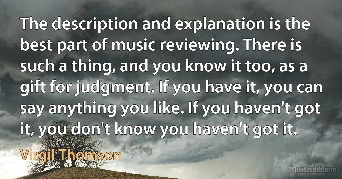 The description and explanation is the best part of music reviewing. There is such a thing, and you know it too, as a gift for judgment. If you have it, you can say anything you like. If you haven't got it, you don't know you haven't got it. (Virgil Thomson)