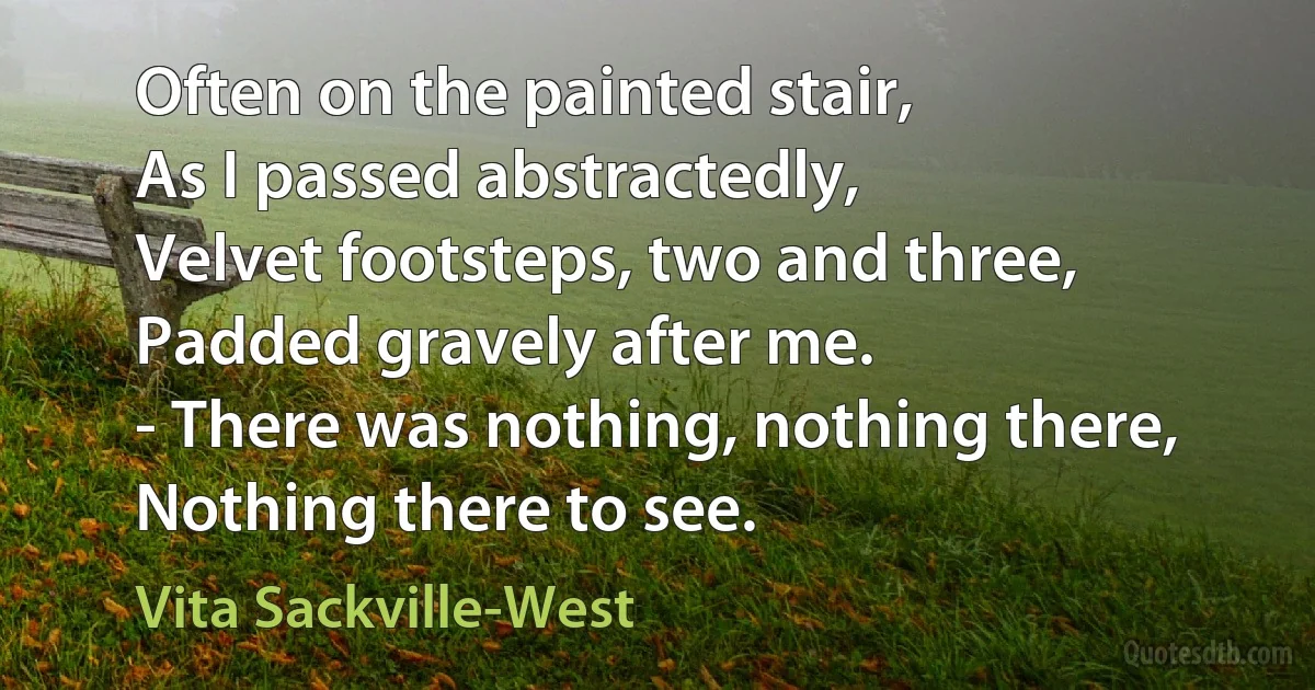 Often on the painted stair,
As I passed abstractedly,
Velvet footsteps, two and three,
Padded gravely after me.
- There was nothing, nothing there,
Nothing there to see. (Vita Sackville-West)